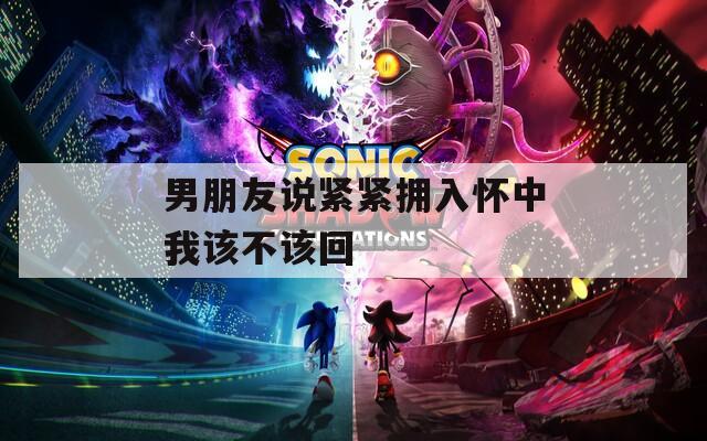 男朋友说紧紧拥入怀中我该不该回
