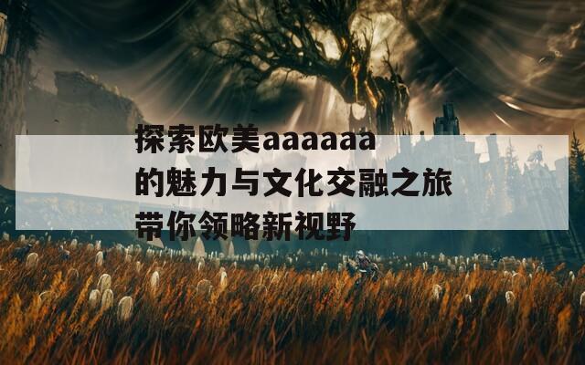 探索欧美aaaaaa的魅力与文化交融之旅带你领略新视野