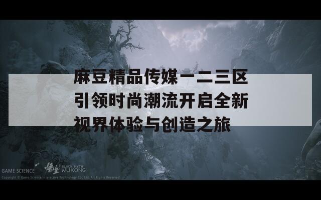 麻豆精品传媒一二三区引领时尚潮流开启全新视界体验与创造之旅