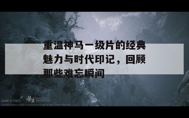重温神马一级片的经典魅力与时代印记，回顾那些难忘瞬间