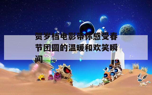 贺岁档电影带你感受春节团圆的温暖和欢笑瞬间