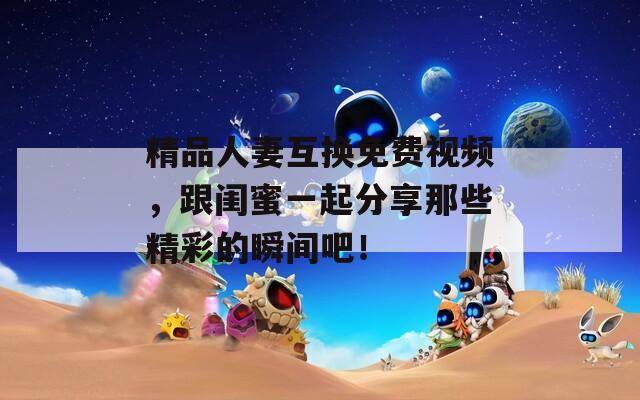 精品人妻互换免费视频，跟闺蜜一起分享那些精彩的瞬间吧！