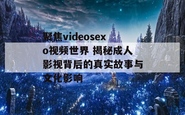 聚焦videosexo视频世界 揭秘成人影视背后的真实故事与文化影响