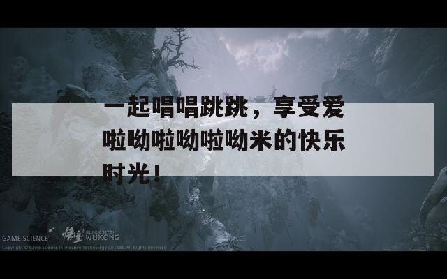一起唱唱跳跳，享受爱啦呦啦呦啦呦米的快乐时光！