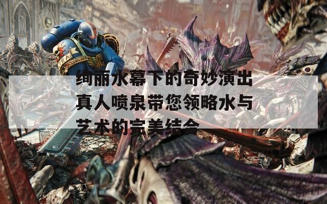 绚丽水幕下的奇妙演出真人喷泉带您领略水与艺术的完美结合