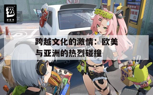 跨越文化的激情：欧美与亚洲的热烈碰撞