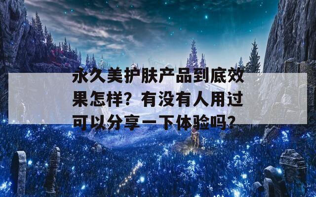 永久美护肤产品到底效果怎样？有没有人用过可以分享一下体验吗？
