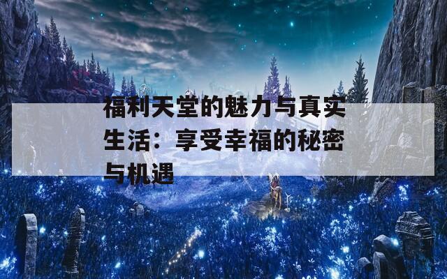福利天堂的魅力与真实生活：享受幸福的秘密与机遇