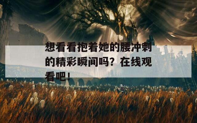 想看看抱着她的腰冲刺的精彩瞬间吗？在线观看吧！