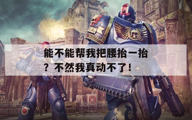 能不能帮我把腰抬一抬？不然我真动不了！