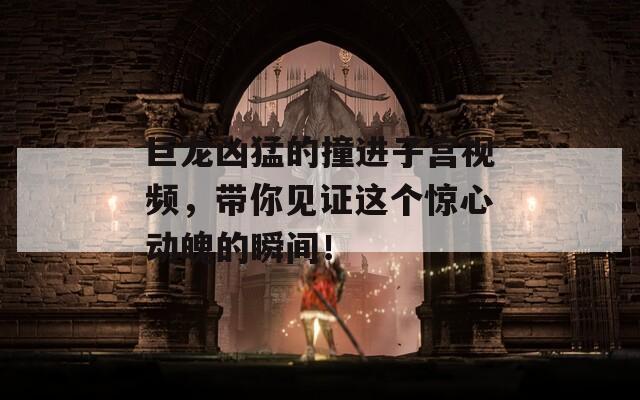 巨龙凶猛的撞进子宫视频，带你见证这个惊心动魄的瞬间！