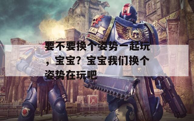 要不要换个姿势一起玩，宝宝？宝宝我们换个姿势在玩吧