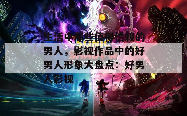 生活中那些值得信赖的男人，影视作品中的好男人形象大盘点：好男人影视
