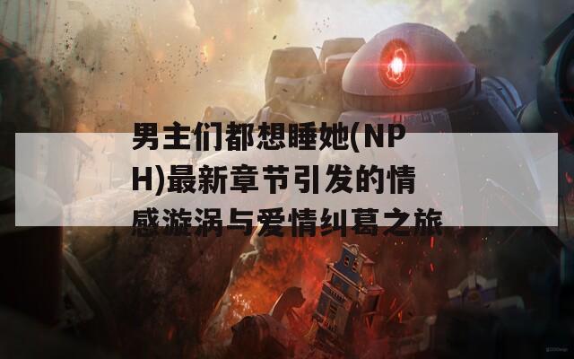 男主们都想睡她(NPH)最新章节引发的情感漩涡与爱情纠葛之旅