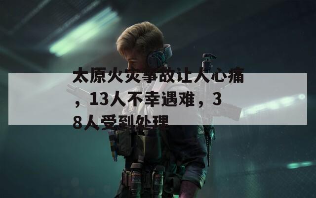太原火灾事故让人心痛，13人不幸遇难，38人受到处理