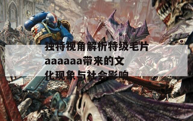 独特视角解析特级毛片aaaaaa带来的文化现象与社会影响