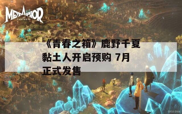 《青春之箱》鹿野千夏黏土人开启预购 7月正式发售