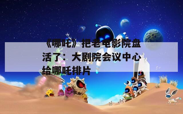 《哪吒》把老电影院盘活了：大剧院会议中心给哪吒排片