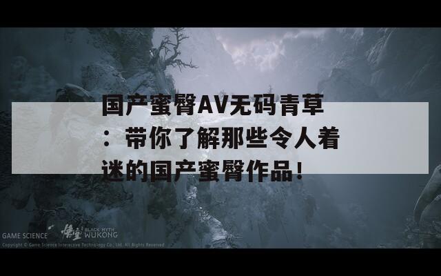 国产蜜臀AV无码青草：带你了解那些令人着迷的国产蜜臀作品！