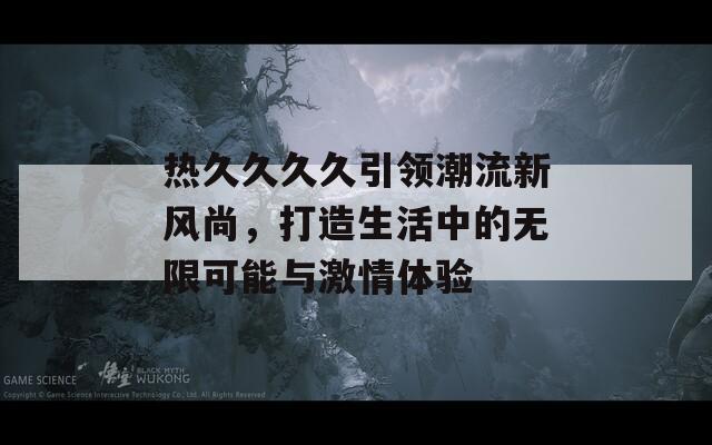 热久久久久引领潮流新风尚，打造生活中的无限可能与激情体验