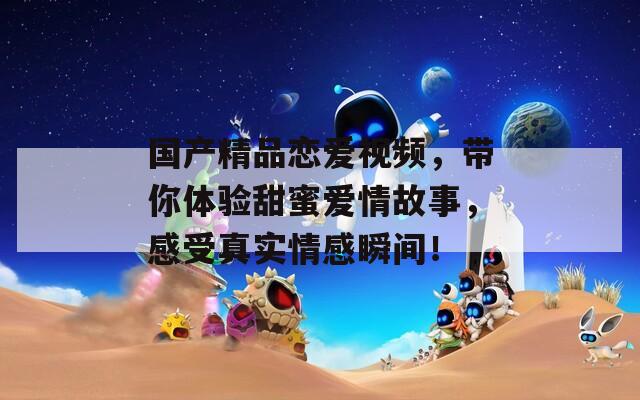国产精品恋爱视频，带你体验甜蜜爱情故事，感受真实情感瞬间！