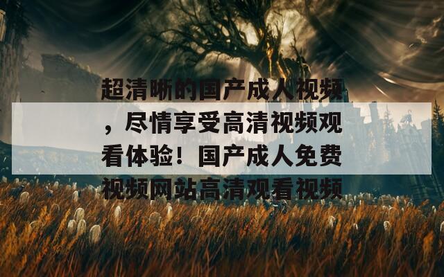 超清晰的国产成人视频，尽情享受高清视频观看体验！国产成人免费视频网站高清观看视频