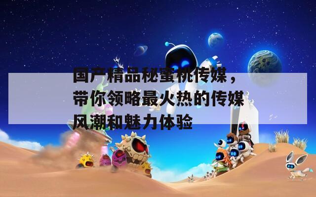 国产精品秘蜜桃传媒，带你领略最火热的传媒风潮和魅力体验