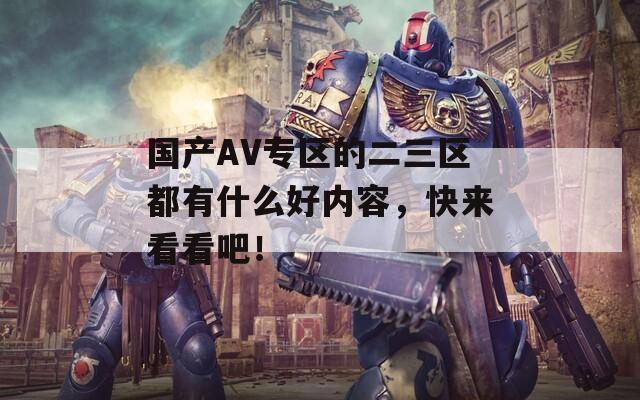 国产AV专区的二三区都有什么好内容，快来看看吧！