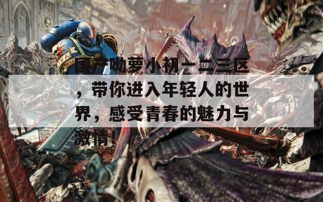 国产呦萝小初一二三区，带你进入年轻人的世界，感受青春的魅力与激情！