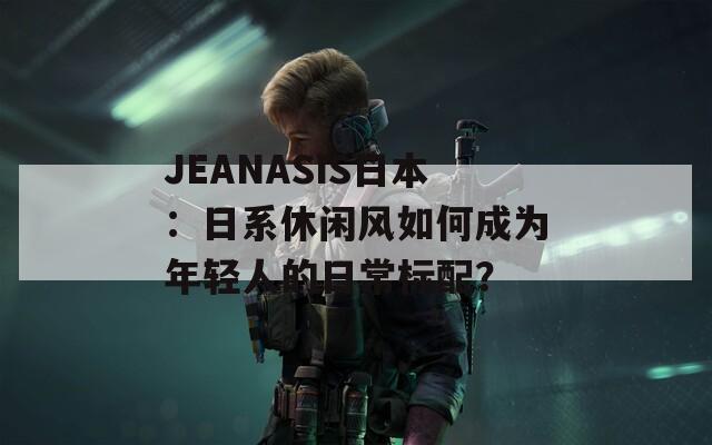 JEANASIS日本：日系休闲风如何成为年轻人的日常标配？