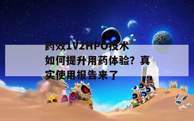 药效1V2HPO技术如何提升用药体验？真实使用报告来了