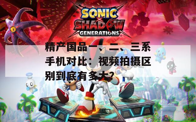 精产国品一、二、三系手机对比：视频拍摄区别到底有多大？