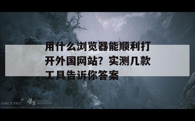 用什么浏览器能顺利打开外国网站？实测几款工具告诉你答案