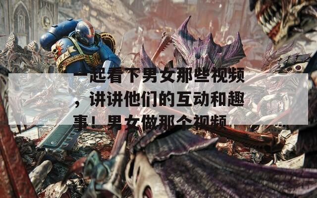一起看下男女那些视频，讲讲他们的互动和趣事！男女做那个视频