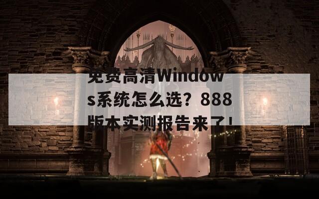免费高清Windows系统怎么选？888版本实测报告来了！