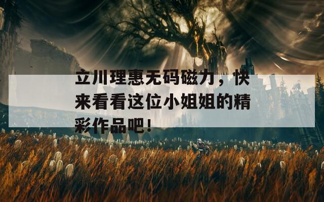立川理惠无码磁力，快来看看这位小姐姐的精彩作品吧！