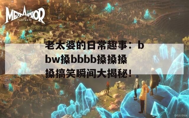 老太婆的日常趣事：bbw搡bbbb搡搡搡搡搞笑瞬间大揭秘！