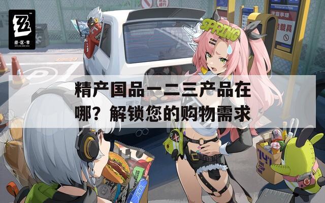 精产国品一二三产品在哪？解锁您的购物需求