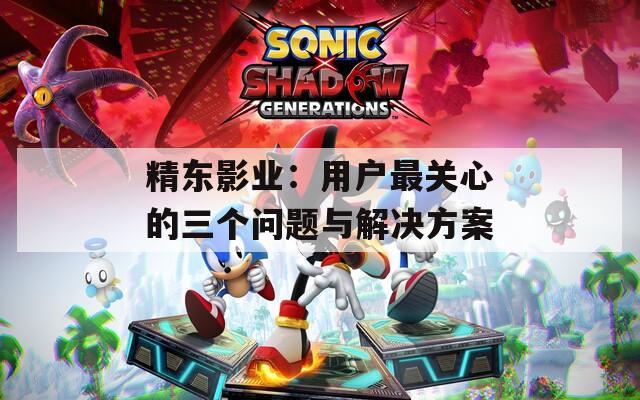 精东影业：用户最关心的三个问题与解决方案