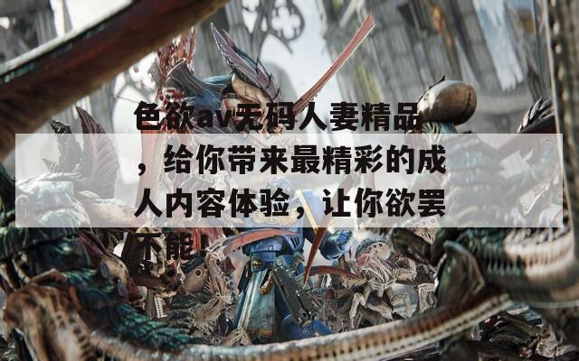 色欲av无码人妻精品，给你带来最精彩的成人内容体验，让你欲罢不能！