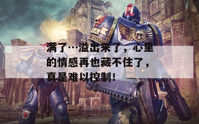 满了…溢出来了，心里的情感再也藏不住了，真是难以控制！