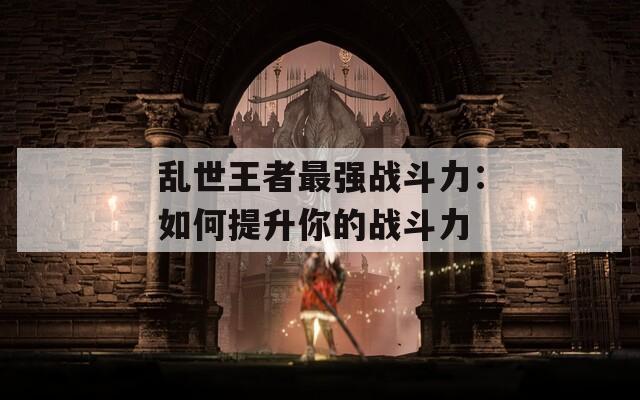 乱世王者最强战斗力：如何提升你的战斗力