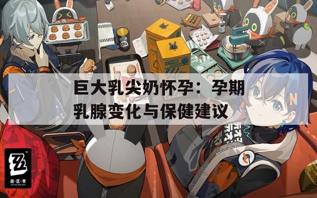 巨大乳尖奶怀孕：孕期乳腺变化与保健建议