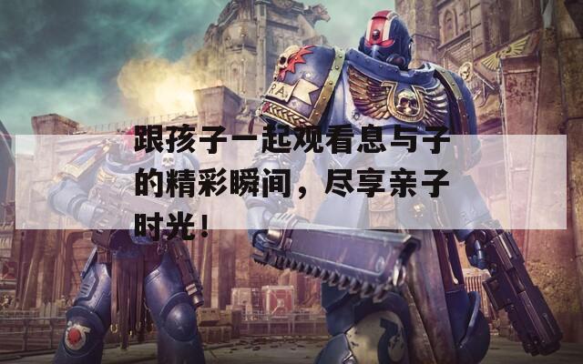 跟孩子一起观看息与子的精彩瞬间，尽享亲子时光！