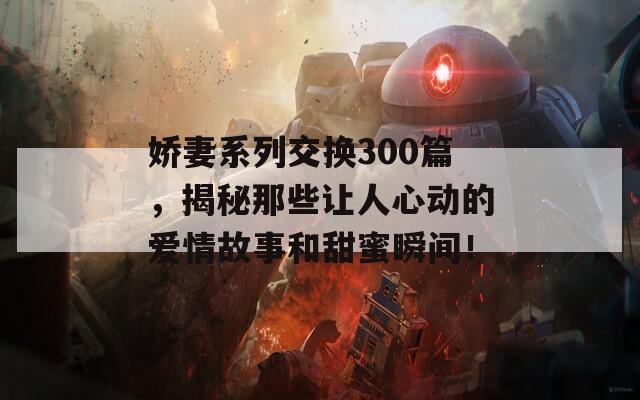 娇妻系列交换300篇，揭秘那些让人心动的爱情故事和甜蜜瞬间！