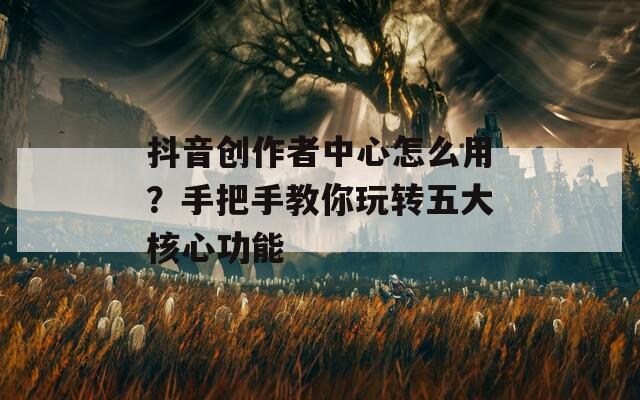 抖音创作者中心怎么用？手把手教你玩转五大核心功能