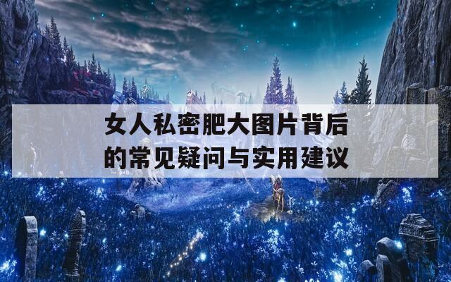 女人私密肥大图片背后的常见疑问与实用建议