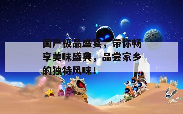 国产极品盛宴，带你畅享美味盛典，品尝家乡的独特风味！