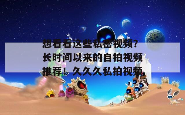 想看看这些私密视频？长时间以来的自拍视频推荐！久久久私拍视频