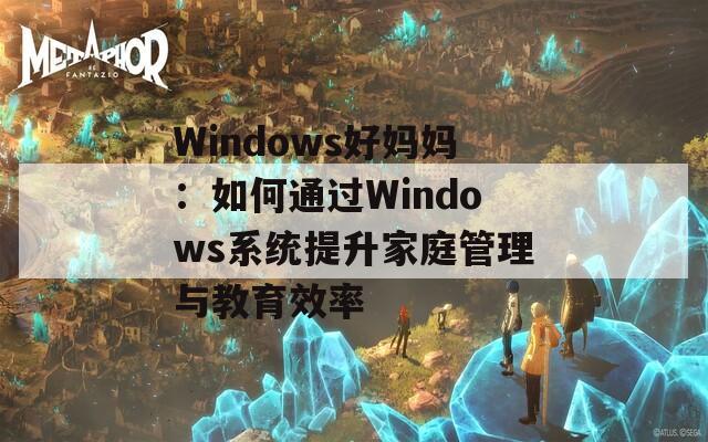Windows好妈妈：如何通过Windows系统提升家庭管理与教育效率